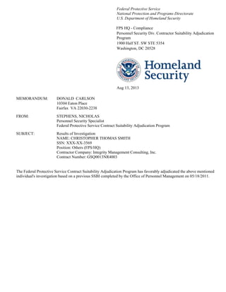 Federal Protective Service
National Protection and Programs Directorate
U.S. Department of Homeland Security
FPS HQ - Compliance
Personnel Security Div. Contractor Suitability Adjudication
Program
1900 Half ST. SW STE 5354
Washington, DC 20528
Aug 13, 2013
MEMORANDUM: DONALD CARLSON
10304 Eaton Place
Fairfax VA 22030-2238
FROM: STEPHENS, NICHOLAS
Personnel Security Specialist
Federal Protective Service Contract Suitability Adjudication Program
SUBJECT: Results of Investigation
NAME: CHRISTOPHER THOMAS SMITH
SSN: XXX-XX-3569
Position: Others (FPS/HQ)
Contractor Company: Integrity Management Consulting, Inc.
Contract Number: GSQ0013NR4003
The Federal Protective Service Contract Suitability Adjudication Program has favorably adjudicated the above mentioned
individual's investigation based on a previous SSBI completed by the Office of Personnel Management on 05/18/2011.
 