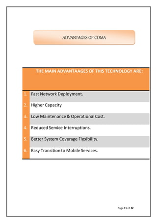 Page 11 of 32
THE MAIN ADVANTAAGES OF THIS TECHNOLOGY ARE:
1. Fast Network Deployment.
2. Higher Capacity
3. Low Maintenance& OperationalCost.
4. Reduced Service Interruptions.
5. Better System Coverage Flexibility.
6. Easy Transitionto Mobile Services.
ADVANTAGES OF CDMA
 