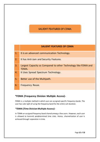 Page 12 of 32
SALIENT FEATURES OF CDMA
SALIENT FEATURES OF CDMA
1. It is an advanced communication Technology.
2. It has Anti-Jam and Security Features.
3. Largest Capacity as Compared to other Technology like FDMA and
TDMA.
4. It Uses Spread Spectrum Technology.
5. Better use of the Multipath.
6. Frequency Reuse.
*FDMA (Frequency Division Multiple Access)-
FDMA is a multiple method in which user are assigned specific frequency bands. The
user has sole right of using the frequency band for the entire call duration.
*TDMA (Time Division Multiple Access)-
In TDMA an assigned frequency band shared among a few users. However, each user
is allowed to transmit predetermined time slots. Hence, channelization of user is
achieved through separation in time.
SALIENT FEATURES OF CDMA
 