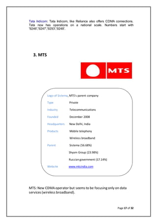 Page 17 of 32
Tata Indicom: Tata Indicom, like Reliance also offers CDMA connections.
Tata now has operations on a national scale. Numbers start with
'9246','9247','9293','9248'.
3. MTS
MTS: New CDMA operator but seems to be focusing only on data
services (wireless broadband).
Logo of Sistema, MTS's parent company
Type Private
Industry Telecommunications
Founded December 2008
Headquarters New Delhi, India
Products Mobile telephony
Wireless broadband
Parent Sistema (56.68%)
Shyam Group (23.98%)
Russian government (17.14%)
Website www.mtsindia.com
 