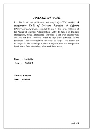 Page 2 of 32
DECLARATION FORM
I hereby declare that the Summer Internship Project Work entitled, A
comparative Study of Datacard Providers of different
teleservices companies, submitted by us, for the partial fulfillment of
the Master of Business Administration (MBA) to School of Business
Management, Noida International University is our own original work
and has not been submitted earlier to any other Institution for the
fulfillment of the requirement for any course of study. I also declare that
no chapter of this manuscript in whole or in part is lifted and incorporated
in this report from any earlier / other work done by me.
Place : Gr. Noida
Date : 15/6/2013
Name of Students:
MONU KUMAR
 