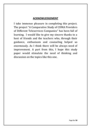 Page 3 of 32
ACKNOWLEDGEMENT
I take immense pleasure in completing this project.
The project “A Comparative Study of CDMA Providers
of Different Teleservices Companies” has been full of
learning. I would like to give my sincere thanks to a
host of friends and the teachers who, through their
guidance, enthusiasm and counseling helped us
enormously. As I think there will be always need of
improvement. A part from this, I hope this study
paper would stimulate the need of thinking and
discussion on the topics like this one.
 
