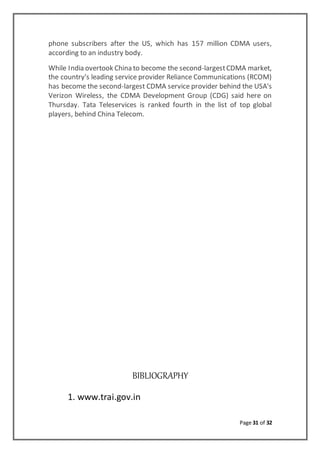Page 31 of 32
phone subscribers after the US, which has 157 million CDMA users,
according to an industry body.
While India overtook China to become the second-largestCDMA market,
the country's leading service provider Reliance Communications (RCOM)
has become the second-largest CDMA service provider behind the USA's
Verizon Wireless, the CDMA Development Group (CDG) said here on
Thursday. Tata Teleservices is ranked fourth in the list of top global
players, behind China Telecom.
BIBLIOGRAPHY
1. www.trai.gov.in
 