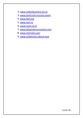 Page 32 of 32
2. www.indianbusiness.nic.in
3. www.techcircle.vccircle.coom
4. www.ibef.org
5. www.iami.in
6. www.rcom.co.in
7. www.tatacommunication.com
8. www.mtsindia.com
9. www.cellphones.about.com
 