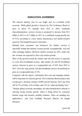 Page 5 of 32
EXECUTIVE SUMMERY
The telecom industry may be one bright spot in a troubled world
economy. While global growth is forecast by The Conference Board to
grow at about 3% annually from 2012 to 2016, worldwide
telecommunications services revenue is projected to increase from $2.1
trillion in 2012 to $2.7 trillion in 2017 at a combined average growth rate
of 5.3%, according to a news release announcing a new market research
report by The Insight Research Corporation.
Demand from consumers and businesses for wireless services is
reportedly fueling that industry revenue growth. Geographically, Asia and
other emerging markets will boost wireless revenues by 64%, while wire
line revenues are expected to show only modest growth.
Most of the growth in both the wireless and wire line sectors is expected
to come from broadband services, with wireless 3G and 4G broadband
services forecast to grow at a compounded rate of 24% from 2012 to
2017. Over the same period, wire line broadband services are predicted to
grow at a compounded rate of 13%.
Congruent with the report’s information that Asia and emerging markets
will be important for telecom growth, The Conference Board projects that
overall gross domestic product (GDP) growth between 2012 and 2016
will be 7% in China, 6.4% in India, and 4.1% in “other developing Asia.”
“Despite global economic uncertainty, the telecommunications industry is
showing strong revenue growth, which is being driven by consumer
Internet usage and business mobility solutions. These are enabling new
applications,” said Fran Caulfield, Research Director for Insight
Research.
 