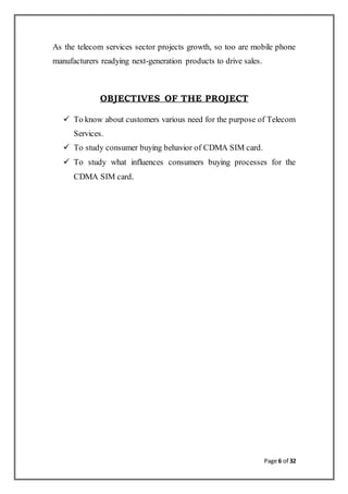 Page 6 of 32
As the telecom services sector projects growth, so too are mobile phone
manufacturers readying next-generation products to drive sales.
OBJECTIVES OF THE PROJECT
 To know about customers various need for the purpose of Telecom
Services.
 To study consumer buying behavior of CDMA SIM card.
 To study what influences consumers buying processes for the
CDMA SIM card.
 