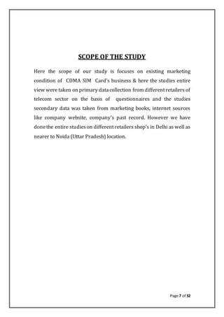 Page 7 of 32
SCOPE OF THE STUDY
Here the scope of our study is focuses on existing marketing
condition of CDMA SIM Card’s business & here the studies entire
view were taken on primary datacollection from differentretailers of
telecom sector on the basis of questionnaires and the studies
secondary data was taken from marketing books, internet sources
like company website, company’s past record. However we have
donethe entire studieson differentretailers shop’s in Delhi as well as
nearer to Noida (Uttar Pradesh) location.
 