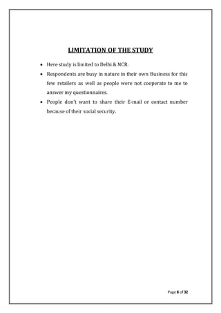 Page 8 of 32
LIMITATION OF THE STUDY
 Here study is limited to Delhi & NCR.
 Respondents are busy in nature in their own Business for this
few retailers as well as people were not cooperate to me to
answer my questionnaires.
 People don’t want to share their E-mail or contact number
because of their social security.
 