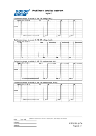 ProfiTrace detailed network
report
Oscilloscope image of device 45 (AB Diff voltage, Max) :
19-Jan-2016, 14:09:56
Oscilloscope image of device 45 (AB Diff voltage, Last) :
19-Jan-2016, 14:55:53
Oscilloscope image of device 45 (AB Diff stable voltage, Min) :
19-Jan-2016, 14:52:51
Oscilloscope image of device 45 (AB Diff stable voltage, Max) :
19-Jan-2016, 12:41:39
Page 22 / 24
1/19/2016 2:55 PM
Usage of this document is only permitted if the disclaimer on the last page has been accepted.
Signature:
Company:
Name: Tony Bell
 