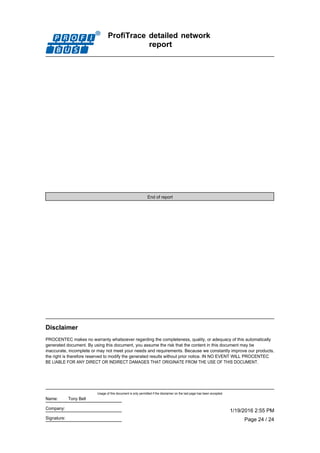 ProfiTrace detailed network
report
End of report
PROCENTEC makes no warranty whatsoever regarding the completeness, quality, or adequacy of this automatically
generated document. By using this document, you assume the risk that the content in this document may be
inaccurate, incomplete or may not meet your needs and requirements. Because we constantly improve our products,
the right is therefore reserved to modify the generated results without prior notice. IN NO EVENT WILL PROCENTEC
BE LIABLE FOR ANY DIRECT OR INDIRECT DAMAGES THAT ORIGINATE FROM THE USE OF THIS DOCUMENT.
Disclaimer
Page 24 / 24
1/19/2016 2:55 PM
Usage of this document is only permitted if the disclaimer on the last page has been accepted.
Signature:
Company:
Name: Tony Bell
 