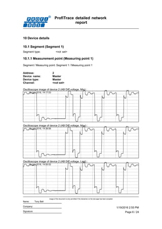 ProfiTrace detailed network
report
10 Device details
10.1 Segment (Segment 1)
Segment type: <not set>
10.1.1 Measurement point (Measuring point 1)
Segment / Measuring point: Segment 1 / Measuring point 1
Address: 2
Device type: Master
Channel: <not set>
Device name: Master
Oscilloscope image of device 2 (AB Diff voltage, Min) :
19-Jan-2016, 14:17:53
Oscilloscope image of device 2 (AB Diff voltage, Max) :
19-Jan-2016, 14:39:56
Oscilloscope image of device 2 (AB Diff voltage, Last) :
19-Jan-2016, 14:55:52
Page 6 / 24
1/19/2016 2:55 PM
Usage of this document is only permitted if the disclaimer on the last page has been accepted.
Signature:
Company:
Name: Tony Bell
 