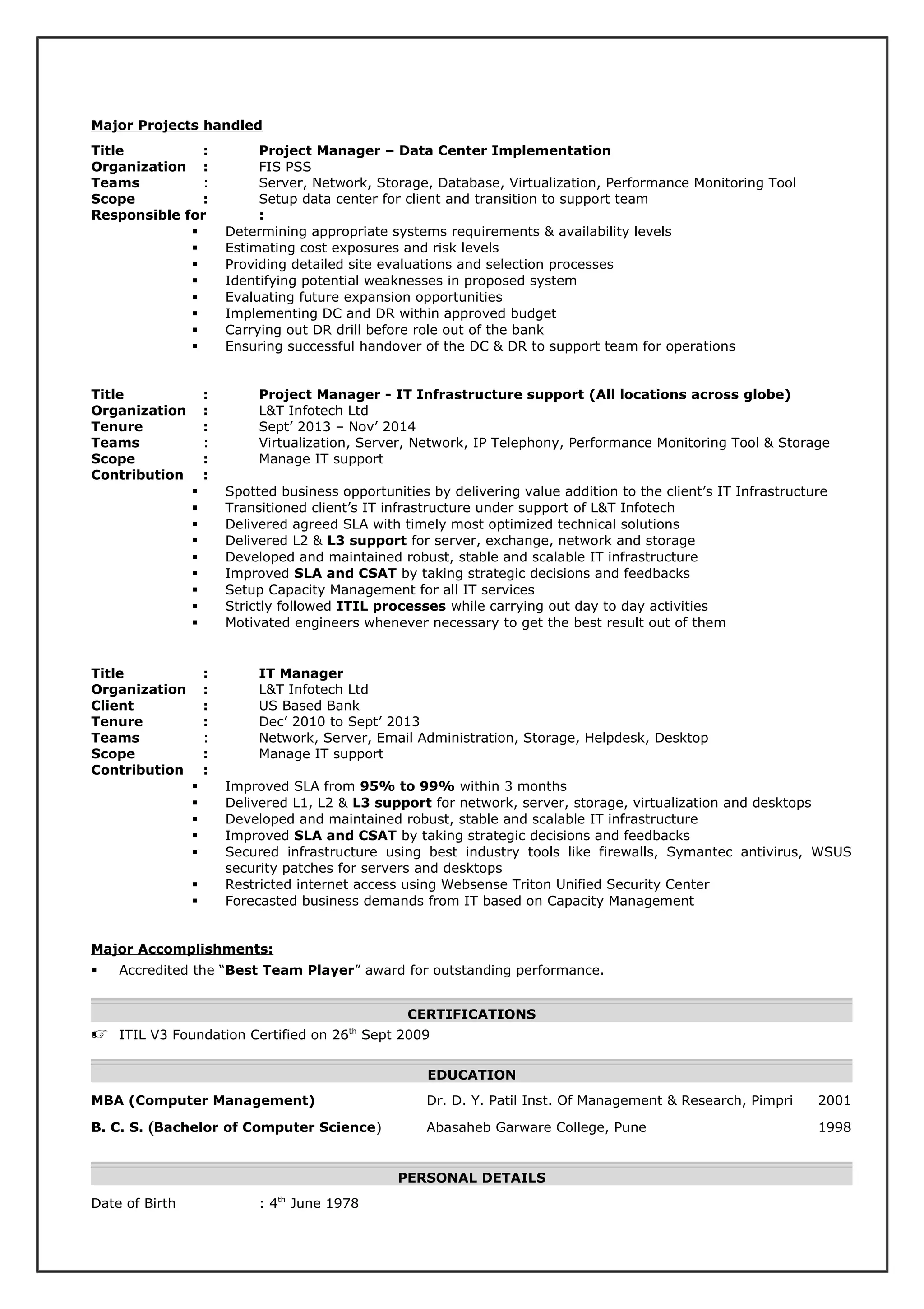 Major Projects handled
Title : Project Manager – Data Center Implementation
Organization : FIS PSS
Teams : Server, Network, Storage, Database, Virtualization, Performance Monitoring Tool
Scope : Setup data center for client and transition to support team
Responsible for :
 Determining appropriate systems requirements & availability levels
 Estimating cost exposures and risk levels
 Providing detailed site evaluations and selection processes
 Identifying potential weaknesses in proposed system
 Evaluating future expansion opportunities
 Implementing DC and DR within approved budget
 Carrying out DR drill before role out of the bank
 Ensuring successful handover of the DC & DR to support team for operations
Title : Project Manager - IT Infrastructure support (All locations across globe)
Organization : L&T Infotech Ltd
Tenure : Sept’ 2013 – Nov’ 2014
Teams : Virtualization, Server, Network, IP Telephony, Performance Monitoring Tool & Storage
Scope : Manage IT support
Contribution :
 Spotted business opportunities by delivering value addition to the client’s IT Infrastructure
 Transitioned client’s IT infrastructure under support of L&T Infotech
 Delivered agreed SLA with timely most optimized technical solutions
 Delivered L2 & L3 support for server, exchange, network and storage
 Developed and maintained robust, stable and scalable IT infrastructure
 Improved SLA and CSAT by taking strategic decisions and feedbacks
 Setup Capacity Management for all IT services
 Strictly followed ITIL processes while carrying out day to day activities
 Motivated engineers whenever necessary to get the best result out of them
Title : IT Manager
Organization : L&T Infotech Ltd
Client : US Based Bank
Tenure : Dec’ 2010 to Sept’ 2013
Teams : Network, Server, Email Administration, Storage, Helpdesk, Desktop
Scope : Manage IT support
Contribution :
 Improved SLA from 95% to 99% within 3 months
 Delivered L1, L2 & L3 support for network, server, storage, virtualization and desktops
 Developed and maintained robust, stable and scalable IT infrastructure
 Improved SLA and CSAT by taking strategic decisions and feedbacks
 Secured infrastructure using best industry tools like firewalls, Symantec antivirus, WSUS
security patches for servers and desktops
 Restricted internet access using Websense Triton Unified Security Center
 Forecasted business demands from IT based on Capacity Management
Major Accomplishments:
 Accredited the “Best Team Player” award for outstanding performance.
CERTIFICATIONS
 ITIL V3 Foundation Certified on 26th
Sept 2009
EDUCATION
MBA (Computer Management) Dr. D. Y. Patil Inst. Of Management & Research, Pimpri 2001
B. C. S. (Bachelor of Computer Science) Abasaheb Garware College, Pune 1998
PERSONAL DETAILS
Date of Birth : 4th
June 1978
 