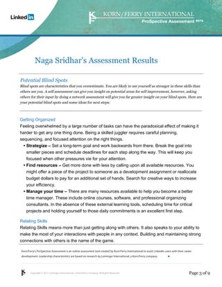 Copyright © 2011 Lominger International, a Korn/Ferry company. All Rights Reserved.
Korn/Ferry’s ProSpective Assessment is an online assessment tool created by Korn/Ferry International to assist LinkedIn users with their career
development. Leadership characteristics are based on research by Lominger International, a Korn/Ferry company.
ProSpective Assessment
Naga Sridhar's Assessment Results
Potential Blind Spots
Blind spots are characteristics that you overestimate. You are likely to see yourself as stronger in these skills than
others see you. A self assessment can give you insight on potential areas for self improvement, however, asking
others for their input by doing a network assessment will give you far greater insight on your blind spots. Here are
your potential blind spots and some ideas for next steps:
Getting Organized
Feeling overwhelmed by a large number of tasks can have the paradoxical effect of making it
harder to get any one thing done. Being a skilled juggler requires careful planning,
sequencing, and focused attention on the right things.
Strategize – Set a long-term goal and work backwards from there. Break the goal into
smaller pieces and schedule deadlines for each step along the way. This will keep you
focused when other pressures vie for your attention.
•
Find resources – Get more done with less by calling upon all available resources. You
might offer a piece of the project to someone as a development assignment or reallocate
budget dollars to pay for an additional set of hands. Search for creative ways to increase
your efficiency.
•
Manage your time – There are many resources available to help you become a better
time manager. These include online courses, software, and professional organizing
consultants. In the absence of these external learning tools, scheduling time for critical
projects and holding yourself to those daily commitments is an excellent first step.
•
Relating Skills
Relating Skills means more than just getting along with others. It also speaks to your ability to
make the most of your interactions with people in any context. Building and maintaining strong
connections with others is the name of the game.
Page 3 of 9
linkedin.kornferry.com
 