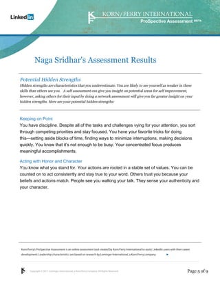 Copyright © 2011 Lominger International, a Korn/Ferry company. All Rights Reserved.
Korn/Ferry’s ProSpective Assessment is an online assessment tool created by Korn/Ferry International to assist LinkedIn users with their career
development. Leadership characteristics are based on research by Lominger International, a Korn/Ferry company.
ProSpective Assessment
Naga Sridhar's Assessment Results
Potential Hidden Strengths
Hidden strengths are characteristics that you underestimate. You are likely to see yourself as weaker in these
skills than others see you. A self assessment can give you insight on potential areas for self improvement,
however, asking others for their input by doing a network assessment will give you far greater insight on your
hidden strengths. Here are your potential hidden strengths:
Keeping on Point
You have discipline. Despite all of the tasks and challenges vying for your attention, you sort
through competing priorities and stay focused. You have your favorite tricks for doing
this—setting aside blocks of time, finding ways to minimize interruptions, making decisions
quickly. You know that it’s not enough to be busy. Your concentrated focus produces
meaningful accomplishments.
Acting with Honor and Character
You know what you stand for. Your actions are rooted in a stable set of values. You can be
counted on to act consistently and stay true to your word. Others trust you because your
beliefs and actions match. People see you walking your talk. They sense your authenticity and
your character.
Page 5 of 9
linkedin.kornferry.com
 
