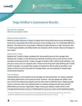 Copyright © 2011 Lominger International, a Korn/Ferry company. All Rights Reserved.
Korn/Ferry’s ProSpective Assessment is an online assessment tool created by Korn/Ferry International to assist LinkedIn users with their career
development. Leadership characteristics are based on research by Lominger International, a Korn/Ferry company.
ProSpective Assessment
Naga Sridhar's Assessment Results
Korn/Ferry Insights
Here’s how you compare to others:
Making Complex Decisions
Making Complex Decisions is highly correlated with strong performance across all leadership
levels and is associated with further promotion at the manager level. It is moderately difficult to
develop. The skill level for most people in Making Complex Decisions is high. Having the skill
to solve tough problems and deftly handle new situations will be mission critical at all stages of
your career.
Dealing with Trouble
Dealing with Trouble is highly correlated with strong performance at the manager level.
Dealing with Trouble is a rare skill among individual contributors but is more common at the
manager and executive levels. It takes courage to handle conflict, deliver tough feedback, and
stick your neck out for an unpopular idea. These are the things that make Dealing with Trouble
harder to develop. It is a good idea to begin to develop this skill as early as possible in your
career so that by the time you lead and manage others, you are prepared to handle tough,
controversial situations.
Inspiring Others
Inspiring Others is very important at the manager and executive levels. It is highly correlated
with strong performance at the executive level. However, very few people are skilled in this
area. One of the reasons few people have this skill is that it’s difficult to learn. Rallying people
around a common vision and motivating them to embrace change and give their best will
differentiate you and your organization. Begin honing your ability to inspire others at the
manager level because it can be a critical asset for you as you move up the leadership ladder.
Page 7 of 9
linkedin.kornferry.com
 
