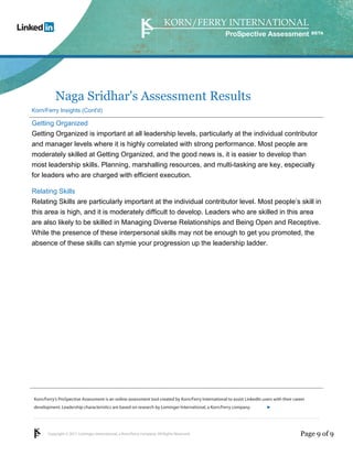 Copyright © 2011 Lominger International, a Korn/Ferry company. All Rights Reserved.
Korn/Ferry’s ProSpective Assessment is an online assessment tool created by Korn/Ferry International to assist LinkedIn users with their career
development. Leadership characteristics are based on research by Lominger International, a Korn/Ferry company.
ProSpective Assessment
Naga Sridhar's Assessment Results
Korn/Ferry Insights (Cont'd)
Getting Organized
Getting Organized is important at all leadership levels, particularly at the individual contributor
and manager levels where it is highly correlated with strong performance. Most people are
moderately skilled at Getting Organized, and the good news is, it is easier to develop than
most leadership skills. Planning, marshalling resources, and multi-tasking are key, especially
for leaders who are charged with efficient execution.
Relating Skills
Relating Skills are particularly important at the individual contributor level. Most people’s skill in
this area is high, and it is moderately difficult to develop. Leaders who are skilled in this area
are also likely to be skilled in Managing Diverse Relationships and Being Open and Receptive.
While the presence of these interpersonal skills may not be enough to get you promoted, the
absence of these skills can stymie your progression up the leadership ladder.
Page 9 of 9
linkedin.kornferry.com
 