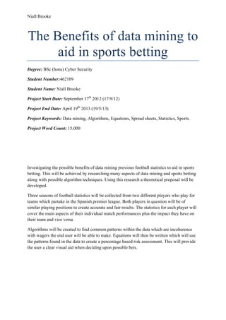 Niall Brooke
The Benefits of data mining to
aid in sports betting
Degree: BSc (hons) Cyber Security
Student Number:462109
Student Name: Niall Brooke
Project Start Date: September 17th
2012 (17/9/12)
Project End Date: April 19th
2013 (19/5/13)
Project Keywords: Data mining, Algorithms, Equations, Spread sheets, Statistics, Sports.
Project Word Count: 15,000
Investigating the possible benefits of data mining previous football statistics to aid in sports
betting. This will be achieved by researching many aspects of data mining and sports betting
along with possible algorithm techniques. Using this research a theoretical proposal will be
developed.
Three seasons of football statistics will be collected from two different players who play for
teams which partake in the Spanish premier league. Both players in question will be of
similar playing positions to create accurate and fair results. The statistics for each player will
cover the main aspects of their individual match performances plus the impact they have on
their team and vice versa.
Algorithms will be created to find common patterns within the data which are incoherence
with wagers the end user will be able to make. Equations will then be written which will use
the patterns found in the data to create a percentage based risk assessment. This will provide
the user a clear visual aid when deciding upon possible bets.
 