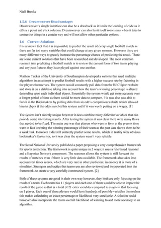 Niall Brooke
1.5.6 Dreamweaver Disadvantages
Dreamweaver’s simple interface can also be a drawback as it limits the learning of code as it
offers a point and click solution. Dreamweaver can also limit itself sometimes when it tries to
connect to things in a certain way and will not allow other particular options.
1.6 Current Solutions
It is a known fact that it is impossible to predict the result of every single football match as
there are far too many variables that could change at any given moment. However there are
many different ways to greatly increase the percentage chance of predicting the result. There
are some current solutions that have been researched and developed. The most common
research into predicting a football match is to review the current form of two teams playing
and any past fixtures they have played against one another.
Mathew Tucker of the University of Southampton developed a website that used multiple
algorithms in an attempt to predict football results with a higher success rate by factoring in
the players themselves. The system would constantly pull data from the BBC Sport website
and store it on a database taking into account how the team’s winning percentage is altered
depending upon each individual player. Essentially the system would get more accurate over
a longer period of time as there would be more data to compare. He was also was able to
factor in the Bookmakers by pulling data from an odd’s comparison website which allowed
him to check if the odds matched his system and if it was worth putting on a wager. [1]
The system isn’t entirely unique however it does combine many different variables that can
provide some interesting results. After testing the system it was clear there were many flaws
that needed to be fixed. The main one was that players who were in form at the present time
were in fact lowering the winning percentage of their team as the past data shows them to be
a weak link. However it did still correctly predict some results, which in reality were obvious
bookmaker’s favourites, so it was clear the system wasn’t very reliable.
The Seoul National University published a paper proposing a very comprehensive framework
for sports prediction. The framework is quite unique in 2 ways; it uses a rule based reasoner
and a Bayesian Network component. The reasoner allows the system to still forecast the
results of matches even if there is very little data available. The framework also takes into
account real times scores, which are very rare in other predictors; in essence it is more of a
simulator. Strategies and tactics that teams use are also reviewed and incorporated into the
framework, to create a very carefully constructed system. [2]
Both of these systems are good in their own way however, they both are only focusing on the
result of a team. Each team has 11 players and each one of them would be able to impact the
result of the game so that is a total of 21 extra variables compared to a system that focusing
on 1 player. Each one of these players would have hundreds of possible variables themselves
this makes calculating an exact percentage or likelihood very unreliable. A solution could
however also incorporate the teams overall likelihood of winning to add more accuracy to an
algorithm.
 