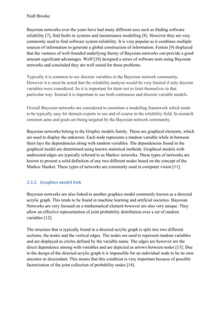 Niall Brooke
Bayesian networks over the years have had many different uses such as finding software
reliability [7], find faults in systems and maintenance modelling [8]. However they are very
commonly used to find software system reliability. It is very popular as it combines multiple
sources of information to generate a global construction of information. Fenton [9] displayed
that the vastness of well-founded underlying theory of Bayesian networks can provide a good
amount significant advantages. Woff [10] designed a series of software tests using Bayesian
networks and concluded they are well suited for these problems.
Typically it is common to see discrete variables in the Bayesian network community.
However it is must be noted that the reliability analysis would be very limited if only discrete
variables were considered. So it is important for them not to limit themselves in that
particular way. Instead it is important to use both continuous and discrete variable models.
Overall Bayesian networks are considered to constitute a modelling framework which tends
to be typically easy for domain experts to use and of course in the reliability field. In research
common aims and goals are being targeted by the Bayesian network community.
Bayesian networks belong to the Graphic models family. These are graphical elements, which
are used to display the unknown. Each node represents a random variable while in between
them lays the dependencies along with random variables. The dependencies found in the
graphical model are determined using known statistical methods. Graphical models with
undirected edges are typically referred to as Markov networks. These types of networks are
known to present a solid definition of any two different nodes based on the concept of the
Markov blanket. These types of networks are commonly used in computer vision [11].
2.1.2 Graphics model link
Bayesian networks are also linked to another graphics model commonly known as a directed
acrylic graph. This tends to be found in machine learning and artificial societies. Bayesian
Networks are very focused on a mathematical element however are also very unique. They
allow an effective representation of joint probability distribution over a set of random
variables [12].
The structure that is typically found in a directed acrylic graph is split into two different
sections; the nodes and the vertical edges. The nodes are used to represent random variables
and are displayed as circles defined by the variable name. The edges are however are the
direct dependence among with variables and are depicted as arrows between nodes [13]. Due
to the design of the directed acrylic graph it is impossible for an individual node to be its own
ancestor or descendant. This means that this condition is very important because of possible
factorization of the joint collection of probability nodes [14].
 