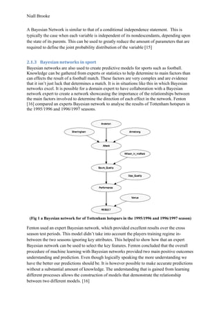 Niall Brooke
A Bayesian Network is similar to that of a conditional independence statement. This is
typically the case when each variable is independent of its nondescendants, depending upon
the state of its parents. This can be used to greatly reduce the amount of parameters that are
required to define the joint probability distribution of the variable [15]
2.1.3 Bayesian networks in sport
Bayesian networks are also used to create predictive models for sports such as football.
Knowledge can be gathered from experts or statistics to help determine to main factors than
can effects the result of a football match. These factors are very complex and are evidence
that it isn’t just luck that determines a match. It is in situations like this in which Bayesian
networks excel. It is possible for a domain expert to have collaboration with a Bayesian
network expert to create a network showcasing the importance of the relationships between
the main factors involved to determine the direction of each effect in the network. Fenton
[16] compared an experts Bayesian network to analyse the results of Tottenham hotspurs in
the 1995/1996 and 1996/1997 seasons.
(Fig 1 a Bayesian network for of Tottenham hotspurs in the 1995/1996 and 1996/1997 season)
Fenton used an expert Bayesian network, which provided excellent results over the cross
season test periods. This model didn’t take into account the players training regime in-
between the two seasons ignoring key attributes. This helped to show how that an expert
Bayesian network can be used to select the key features. Fenton concluded that the overall
procedure of machine learning with Bayesian networks provided two main positive outcomes
understanding and prediction. Even though logically speaking the more understanding we
have the better our predictions should be. It is however possible to make accurate predictions
without a substantial amount of knowledge. The understanding that is gained from learning
different processes allows the construction of models that demonstrate the relationship
between two different models. [16]
 