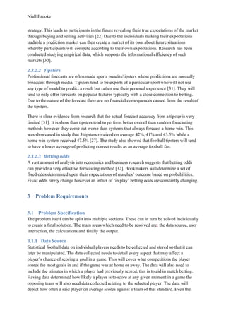 Niall Brooke
strategy. This leads to participants in the future revealing their true expectations of the market
through buying and selling activities [22] Due to the individuals making their expectations
tradable a prediction market can then create a market of its own about future situations
whereby participants will compete according to their own expectations. Research has been
conducted studying empirical data, which supports the informational efficiency of such
markets [30].
2.3.2.2 Tipsters
Professional forecasts are often made sports pundits/tipsters whose predictions are normally
broadcast through media. Tipsters tend to be experts of a particular sport who will not use
any type of model to predict a result but rather use their personal experience [31]. They will
tend to only offer forecasts on popular fixtures typically with a close connection to betting.
Due to the nature of the forecast there are no financial consequences caused from the result of
the tipsters.
There is clear evidence from research that the actual forecast accuracy from a tipster is very
limited [31]. It is show than tipsters tend to perform better overall than random forecasting
methods however they come out worse than systems that always forecast a home win. This
was showcased in study that 3 tipsters received on average 42%, 41% and 43.5% while a
home win system received 47.5% [27]. The study also showed that football tipsters will tend
to have a lower average of predicting correct results as an average football fan.
2.3.2.3 Betting odds
A vast amount of analysis into economics and business research suggests that betting odds
can provide a very effective forecasting method [32]. Bookmakers will determine a set of
fixed odds determined upon their expectations of matches’ outcome based on probabilities.
Fixed odds rarely change however an influx of ‘in play’ betting odds are constantly changing.
3 Problem Requirements
3.1 Problem Specification
The problem itself can be split into multiple sections. These can in turn be solved individually
to create a final solution. The main areas which need to be resolved are: the data source, user
interaction, the calculations and finally the output.
3.1.1 Data Source
Statistical football data on individual players needs to be collected and stored so that it can
later be manipulated. The data collected needs to detail every aspect that may affect a
player’s chance of scoring a goal in a game. This will cover what competitions the player
scores the most goals in and if the game was at home or away. The data will also need to
include the minutes in which a player had previously scored, this is to aid in match betting.
Having data determined how likely a player is to score at any given moment in a game the
opposing team will also need data collected relating to the selected player. The data will
depict how often a said player on average scores against a team of that standard. Even the
 