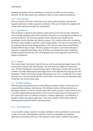 Niall Brooke
attendance of matches will be considered as it may have an effect on a how a player
performs. All this data needs to be combined in order to create a definitive prediction.
3.1.2 User Interface
The user interface will need to allow the user to select a particular player and input the
required match data in order to generate a prediction. The user will need to be supplied with
correct forms and menus to input any required data.
3.1.3 Calculations
The calculations required for this problem would need to use the relevant data collected to
create multiple equations which when combined will create an overall algorithm leading to an
accurate prediction. The first main equation which will need to be calculated is the
percentages of each individual stat linked to a player. This could be achieved by combining
the binary values together to generate a solid average number. The main set of equations will
be to generate the actual percentage prediction. This will have many factors and combine
multiple different data averages. The final equation will need to convert the bookmaker’s
odds into a comparable percentage. Once all of these calculations have been created they
should be hidden from the user, this will help protect the overall algorithm to prevent any
attempt of plagiarism.
3.1.4 Output
The overall output would need to provide the user with an accurate percentage chance of the
chosen player scoring in the selected game. This will need to be displayed in three main
ways. The first showing the exact percentage chance of that player scoring with the selected
variables. Secondly displaying the percentage chance of the odds that have been given by the
bookmaker. Finally a text based message informing the user if it is a worthwhile bet to wager.
Once the user is given the prediction they will be able to reset the forms and selectable menus
so that they can use the system again.
3.2 Possible Solutions
With this particular problem there are many different possible solutions, which need to be
examined before making a final decision. The different solutions will present their own
advantages and flaws, it will be virtually impossible to find a ‘perfect’ system, however once
it has been implemented and tested there will be room for improvement. In this project we
have narrowed it down to 4 different solutions: a windows application, excel datasheet, a
dynamic website and a phone application. These four solutions will be briefly analysed
showcasing their potential features and functionality.
3.2.1 Excel Datasheet
A very feasible solution would be to develop a datasheet, which could then be used by users
on their own system. The datasheet would be created on a spreadsheet development
application such as Microsoft Excel. The datasheet would contain 3 different main sheets.
 