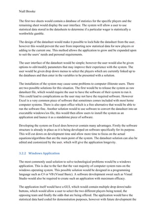 Niall Brooke
The first two sheets would contain a database of statistics for the specific players and the
remaining sheet would display the user interface. The system will allow a user to use
statistical data stored in the datasheets to determine if a particular wager is statistically a
worthwhile gamble.
The design of the datasheet would make it possible to lock/hide the datasheet from the user,
however this would prevent the user from importing new statistical data for new players or
adding to the current one. This method allows the application to grow and be expanded upon
to suit the users’ needs and personal requirements.
The user interface of the datasheet would be simple; however the user would also be given
options to edit/modify parameters that may improve their experience with the system. The
user would be given drop down menus to select the players which are currently linked up to
the databases and then enter in the variables to be presented with a solution.
The installation of the system may cause some problems to computer illiterate users. There
are two possible solutions for this situation. The first would be to release the system as raw
datasheet file, which would require the user to have the software of their system to run it.
This could lead to complications as the user may not have the required software. However
Excel is a very common piece of software that sometimes comes included with most home
computer systems. There is also open office which is a free alternative that would be able to
run the software fine. Another solution would to use software to convert the datasheet into an
executable windows/ios file, this would then allow users to install the system as an
application and launce it as a standalone piece of software.
Developing the system on Excel does however contain many advantages. Firstly the software
structure is already in place as it is being developed on software specifically for its purpose.
This will cut down on development time and allow more time to focus on the actual
equations/algorithms that are the main point of the system. The datasheet solution can also be
edited and customized by the user, which will give the application longevity.
3.2.2 Windows Application
The most commonly used solution to solve technological problems would be a windows
application. This is due to the fact that the vast majority of computer system runs on the
windows operating system. This possible solution would be designed in a programming
language such as C# or VB (Visual Basic). A software development sweet such as Visual
Studio would also be required to create such an application with maximum efficacy.
The application itself would have a GUI, which would contain multiple drop down/radio
buttons, which would allow a user to select the two different players being tested, the
opposing team and finally the odds that are being offered. The application would have the
statistical data hard coded for demonstration purposes, however with future development the
 