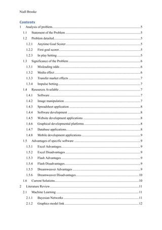 Niall Brooke
Contents
1 Analysis of problem............................................................................................................5
1.1 Statement of the Problem............................................................................................5
1.2 Problem detailed..........................................................................................................5
1.2.1 Anytime Goal Scorer ...........................................................................................5
1.2.2 First goal scorer....................................................................................................5
1.2.3 In play betting ......................................................................................................5
1.3 Significance of the Problem........................................................................................6
1.3.1 Misleading odds...................................................................................................6
1.3.2 Media effect .........................................................................................................6
1.3.3 Transfer market effects ........................................................................................7
1.3.4 Impulse betting.....................................................................................................7
1.4 Resources Available....................................................................................................7
1.4.1 Software...............................................................................................................7
1.4.2 Image manipulation .............................................................................................7
1.4.3 Spreadsheet application .......................................................................................8
1.4.4 Software development .........................................................................................8
1.4.5 Website development applications ......................................................................8
1.4.6 Graphical developmental platforms.....................................................................8
1.4.7 Database applications...........................................................................................8
1.4.8 Mobile development applications........................................................................9
1.5 Advantages of specific software .................................................................................9
1.5.1 Excel Advantages.................................................................................................9
1.5.2 Excel Disadvantages............................................................................................9
1.5.3 Flash Advantages.................................................................................................9
1.5.4 Flash Disadvantages.............................................................................................9
1.5.5 Dreamweaver Advantages ...................................................................................9
1.5.6 Dreamweaver Disadvantages.............................................................................10
1.6 Current Solutions.......................................................................................................10
2 Literature Review.............................................................................................................11
2.1 Machine Learning .....................................................................................................11
2.1.1 Bayesian Networks ............................................................................................11
2.1.2 Graphics model link...........................................................................................12
 