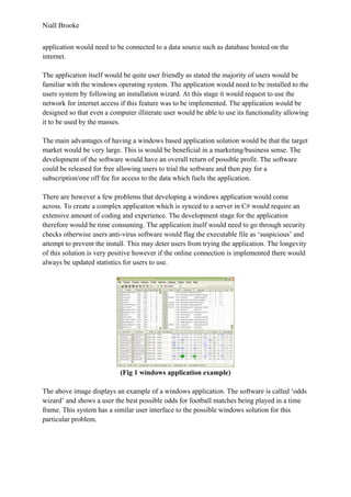 Niall Brooke
application would need to be connected to a data source such as database hosted on the
internet.
The application itself would be quite user friendly as stated the majority of users would be
familiar with the windows operating system. The application would need to be installed to the
users system by following an installation wizard. At this stage it would request to use the
network for internet access if this feature was to be implemented. The application would be
designed so that even a computer illiterate user would be able to use its functionality allowing
it to be used by the masses.
The main advantages of having a windows based application solution would be that the target
market would be very large. This is would be beneficial in a marketing/business sense. The
development of the software would have an overall return of possible profit. The software
could be released for free allowing users to trial the software and then pay for a
subscription/one off fee for access to the data which fuels the application.
There are however a few problems that developing a windows application would come
across. To create a complex application which is synced to a server in C# would require an
extensive amount of coding and experience. The development stage for the application
therefore would be time consuming. The application itself would need to go through security
checks otherwise users anti-virus software would flag the executable file as ‘suspicious’ and
attempt to prevent the install. This may deter users from trying the application. The longevity
of this solution is very positive however if the online connection is implemented there would
always be updated statistics for users to use.
(Fig 1 windows application example)
The above image displays an example of a windows application. The software is called ‘odds
wizard’ and shows a user the best possible odds for football matches being played in a time
frame. This system has a similar user interface to the possible windows solution for this
particular problem.
 