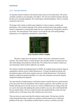 Niall Brooke
3.2.3 Dynamic Website
An alternate solution would be to develop the entire system to be hosted online. The system
would be available to users through a web address. The web site would be dynamic allowing
the data to be constantly updating. This would require a backend database, which is remotely
connected to the server.
The design of the website would be quite simplistic in order to improve usability and
performance. This would be important if the website contained many large graphics or high
intensive multimedia it could possibly hinder the user’s experience by causing the website to
run slower. The main purpose of the system is to provide the user with useful gambling
information so it is important is presented in a clear fashion.
(Fig 2 dynamic website example)
The above image shows the dynamic website ‘footy brain’ mentioned in current
solutions. The website follows a similar design as this possible solution. It contains just two
tabs which displays the predictions and the data. The website however doesn’t contain any
user interactions which would be added for our solution.
The solution would be developed primarily in HTML, the template being created in image an
manipulation software such as Adobe Dreamweaver. To keep everything synced the web
development aspect will be done using the same suit, Adobe Dreamweaver. The backend
database would be developed using SQL as it is the most commonly used and the industry
standard for database development.
The main benefits of implementing a web-based solution would be that users could remotely
access the system from any destination with an internet connection. This would be very user
friendly allowing users to use the service on a variety of different devices. Being online and
on a server also means that updating the system would be very easy, this would benefit both
the user and developer. The user would not need to download/install the system onto their
machine and so avoid many issues other solutions may come across.
There are however some issues that this solution would contain. The big issue with the
system being hosted online would be any problems with the hosted server would cause
problems for the users. This problem would be hard to avoid as it would be out of the
 