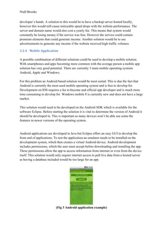 Niall Brooke
developer’s hands. A solution to this would be to have a backup server hosted locally,
however this would still cause noticeable speed drops with the website performance. The
server and domain name would also cost a yearly fee. This means that system would
constantly be losing money if the service was free. However the service could contain
premium elements that could generate income. Another solution would be to use
advertisements to generate any income if the website received high traffic volumes.
3.2.4 Mobile Application
A possible combination of different solutions could be used to develop a mobile solution.
With smartphones and apps becoming more common with the average person a mobile app
solution has very good potential. There are currently 3 main mobile operating systems
Android, Apple and Windows.
For this problem an Android based solution would be most suited. This is due the fact that
Android is currently the most used mobile operating system and is free to develop for.
Development on IOS requires a fee to become and official app developer and is much more
time consuming to develop for. Windows mobile 8 is currently new and does not have a large
market.
This solution would need to be developed on the Android SDK which is available for the
software Eclipse. Before starting the solution it is vital to determine the version of Android it
should be developed in. This is important as many devices won’t be able use some the
features in newer versions of the operating system.
Android applications are developed in Java but Eclipse offers an easy GUI to develop the
front end of applications. To test the application an emulator needs to be installed on the
development system, which then creates a virtual Android device. Android development
includes permissions, which the user must accept before downloading and installing the app.
These permissions allow the app to access information from internet or even from the device
itself. This solution would only require internet access to pull live data from a hosted server
as having a database included would be too large for an app.
(Fig 3 Android application example)
 