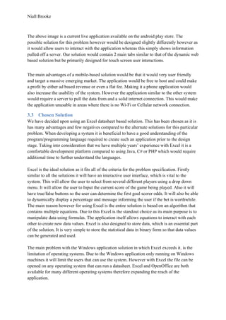 Niall Brooke
The above image is a current live application available on the android play store. The
possible solution for this problem however would be designed slightly differently however as
it would allow users to interact with the application whereas this simply shows information
pulled off a server. Our solution would contain 2 main tabs similar to that of the dynamic web
based solution but be primarily designed for touch screen user interactions.
The main advantages of a mobile-based solution would be that it would very user friendly
and target a massive emerging market. The application would be free to host and could make
a profit by either ad based revenue or even a flat fee. Making it a phone application would
also increase the usability of the system. However the application similar to the other system
would require a server to pull the data from and a solid internet connection. This would make
the application unusable in areas where there is no Wi-Fi or Cellular network connection.
3.3 Chosen Solution
We have decided upon using an Excel datasheet based solution. This has been chosen as it is
has many advantages and few negatives compared to the alternate solutions for this particular
problem. When developing a system it is beneficial to have a good understanding of the
program/programming language required to create such an application prior to the design
stage. Taking into consideration that we have multiple years’ experience with Excel it is a
comfortable development platform compared to using Java, C# or PHP which would require
additional time to further understand the languages.
Excel is the ideal solution as it fits all of the criteria for the problem specification. Firstly
similar to all the solutions it will have an interactive user interface, which is vital to the
system. This will allow the user to select from several different players using a drop down
menu. It will allow the user to Input the current score of the game being played. Also it will
have true/false buttons so the user can determine the first goal scorer odds. It will also be able
to dynamically display a percentage and message informing the user if the bet is worthwhile.
The main reason however for using Excel is the entire solution is based on an algorithm that
contains multiple equations. Due to this Excel is the standout choice as its main purpose is to
manipulate data using formulas. The application itself allows equations to interact with each
other to create new data values. Excel is also designed to store data, which is an essential part
of the solution. It is very simple to store the statistical data in binary form so that data values
can be generated and used.
The main problem with the Windows application solution in which Excel exceeds it, is the
limitation of operating systems. Due to the Windows application only running on Windows
machines it will limit the users that can use the system. However with Excel the file can be
opened on any operating system that can run a datasheet. Excel and OpenOffice are both
available for many different operating systems therefore expanding the reach of the
application.
 