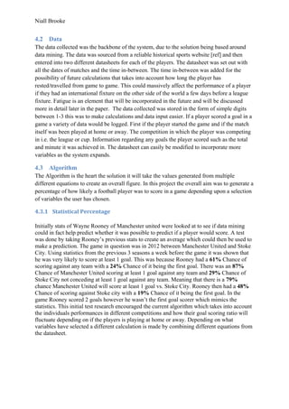 Niall Brooke
4.2 Data
The data collected was the backbone of the system, due to the solution being based around
data mining. The data was sourced from a reliable historical sports website [ref] and then
entered into two different datasheets for each of the players. The datasheet was set out with
all the dates of matches and the time in-between. The time in-between was added for the
possibility of future calculations that takes into account how long the player has
rested/travelled from game to game. This could massively affect the performance of a player
if they had an international fixture on the other side of the world a few days before a league
fixture. Fatigue is an element that will be incorporated in the future and will be discussed
more in detail later in the paper. The data collected was stored in the form of simple digits
between 1-3 this was to make calculations and data input easier. If a player scored a goal in a
game a variety of data would be logged. First if the player started the game and if the match
itself was been played at home or away. The competition in which the player was competing
in i.e. the league or cup. Information regarding any goals the player scored such as the total
and minute it was achieved in. The datasheet can easily be modified to incorporate more
variables as the system expands.
4.3 Algorithm
The Algorithm is the heart the solution it will take the values generated from multiple
different equations to create an overall figure. In this project the overall aim was to generate a
percentage of how likely a football player was to score in a game depending upon a selection
of variables the user has chosen.
4.3.1 Statistical Percentage
Initially stats of Wayne Rooney of Manchester united were looked at to see if data mining
could in fact help predict whether it was possible to predict if a player would score. A test
was done by taking Rooney’s previous stats to create an average which could then be used to
make a prediction. The game in question was in 2012 between Manchester United and Stoke
City. Using statistics from the previous 3 seasons a week before the game it was shown that
he was very likely to score at least 1 goal. This was because Rooney had a 61% Chance of
scoring against any team with a 24% Chance of it being the first goal. There was an 87%
Chance of Manchester United scoring at least 1 goal against any team and 29% Chance of
Stoke City not conceding at least 1 goal against any team. Meaning that there is a 79%
chance Manchester United will score at least 1 goal vs. Stoke City. Rooney then had a 48%
Chance of scoring against Stoke city with a 19% Chance of it being the first goal. In the
game Rooney scored 2 goals however he wasn’t the first goal scorer which mimics the
statistics. This initial test research encouraged the current algorithm which takes into account
the individuals performances in different competitions and how their goal scoring ratio will
fluctuate depending on if the players is playing at home or away. Depending on what
variables have selected a different calculation is made by combining different equations from
the datasheet.
 