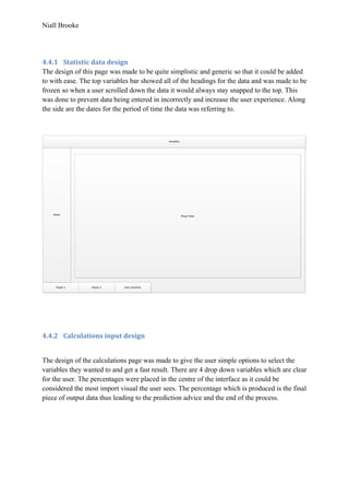 Niall Brooke
4.4.1 Statistic data design
The design of this page was made to be quite simplistic and generic so that it could be added
to with ease. The top variables bar showed all of the headings for the data and was made to be
frozen so when a user scrolled down the data it would always stay snapped to the top. This
was done to prevent data being entered in incorrectly and increase the user experience. Along
the side are the dates for the period of time the data was referring to.
Player 1 Player 2 User Interface
Dates
Variables
Player Data
4.4.2 Calculations input design
The design of the calculations page was made to give the user simple options to select the
variables they wanted to and get a fast result. There are 4 drop down variables which are clear
for the user. The percentages were placed in the centre of the interface as it could be
considered the most import visual the user sees. The percentage which is produced is the final
piece of output data thus leading to the prediction advice and the end of the process.
 