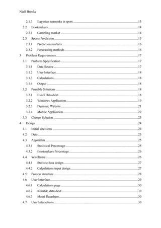 Niall Brooke
2.1.3 Bayesian networks in sport................................................................................13
2.2 Bookmakers...............................................................................................................14
2.2.1 Gambling market ...............................................................................................14
2.3 Sports Prediction .......................................................................................................15
2.3.1 Prediction markets .............................................................................................16
2.3.2 Forecasting methods ..........................................................................................16
3 Problem Requirements.....................................................................................................17
3.1 Problem Specification ...............................................................................................17
3.1.1 Data Source........................................................................................................17
3.1.2 User Interface.....................................................................................................18
3.1.3 Calculations........................................................................................................18
3.1.4 Output ................................................................................................................18
3.2 Possible Solutions .....................................................................................................18
3.2.1 Excel Datasheet..................................................................................................18
3.2.2 Windows Application ........................................................................................19
3.2.3 Dynamic Website...............................................................................................21
3.2.4 Mobile Application............................................................................................22
3.3 Chosen Solution ........................................................................................................23
4 Design ..............................................................................................................................24
4.1 Initial decisions .........................................................................................................24
4.2 Data ...........................................................................................................................25
4.3 Algorithm ..................................................................................................................25
4.3.1 Statistical Percentage .........................................................................................25
4.3.2 Bookmakers Percentage.....................................................................................26
4.4 Wireframe..................................................................................................................26
4.4.1 Statistic data design............................................................................................27
4.4.2 Calculations input design...................................................................................27
4.5 Process structure........................................................................................................28
4.6 User Interface............................................................................................................29
4.6.1 Calculations page...............................................................................................30
4.6.2 Ronaldo datasheet..............................................................................................30
4.6.3 Messi Datasheet .................................................................................................30
4.7 User Interactions .......................................................................................................30
 