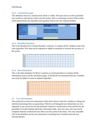 Niall Brooke
4.6.1 Calculations page
This datasheet only has a small section which is visible. This puts focus on what a potential
user would see and interact with to use the system. This is a prototype version of the system
which demonstrates the algorithm and equations which solve the original problem.
4.6.2 Ronaldo datasheet
This is the datasheet for Cristiano Ronaldo’s statistics; it contains all the variables used in the
main algorithm. New data can be imported or added in manually to increase the accuracy of
the system.
4.6.3 Messi Datasheet
This is the other datasheet for Messi’s statistics as mentioned above it contains all the
information need to aid the calculations page. It should also be mentioned that new variables
can easily be added to create an updated algorithm.
4.7 User Interactions
The system has several user interactions which allow them to alter the variables to change the
statistical percentage they are generating. Effective well designed user interactions are very
important in any system but for this particular solution it would need to slick and fast for the
possibility of in play betting which have fluctuation odds. Also new users who may not be
computer illiterate would need to be able to use this easily in the future. The only selectable
cells in the datasheet are the user interactions everything else is locked to prevent any
formula deletion
 