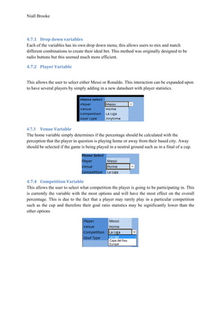 Niall Brooke
4.7.1 Drop down variables
Each of the variables has its own drop down menu, this allows users to mix and match
different combinations to create their ideal bet. This method was originally designed to be
radio buttons but this seemed much more efficient.
4.7.2 Player Variable
This allows the user to select either Messi or Ronaldo. This interaction can be expanded upon
to have several players by simply adding in a new datasheet with player statistics.
4.7.3 Venue Variable
The home variable simply determines if the percentage should be calculated with the
perception that the player in question is playing home or away from their based city. Away
should be selected if the game is being played in a neutral ground such as in a final of a cup.
4.7.4 Competition Variable
This allows the user to select what competition the player is going to be participating in. This
is currently the variable with the most options and will have the most effect on the overall
percentage. This is due to the fact that a player may rarely play in a particular competition
such as the cup and therefore their goal ratio statistics may be significantly lower than the
other options
 