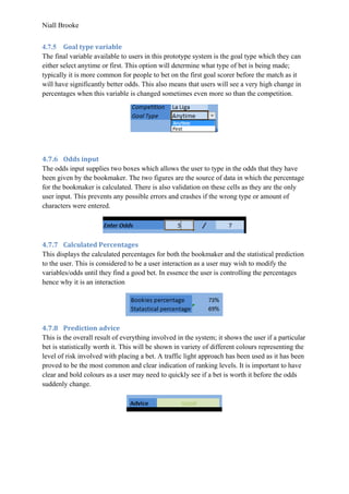 Niall Brooke
4.7.5 Goal type variable
The final variable available to users in this prototype system is the goal type which they can
either select anytime or first. This option will determine what type of bet is being made;
typically it is more common for people to bet on the first goal scorer before the match as it
will have significantly better odds. This also means that users will see a very high change in
percentages when this variable is changed sometimes even more so than the competition.
4.7.6 Odds input
The odds input supplies two boxes which allows the user to type in the odds that they have
been given by the bookmaker. The two figures are the source of data in which the percentage
for the bookmaker is calculated. There is also validation on these cells as they are the only
user input. This prevents any possible errors and crashes if the wrong type or amount of
characters were entered.
4.7.7 Calculated Percentages
This displays the calculated percentages for both the bookmaker and the statistical prediction
to the user. This is considered to be a user interaction as a user may wish to modify the
variables/odds until they find a good bet. In essence the user is controlling the percentages
hence why it is an interaction
4.7.8 Prediction advice
This is the overall result of everything involved in the system; it shows the user if a particular
bet is statistically worth it. This will be shown in variety of different colours representing the
level of risk involved with placing a bet. A traffic light approach has been used as it has been
proved to be the most common and clear indication of ranking levels. It is important to have
clear and bold colours as a user may need to quickly see if a bet is worth it before the odds
suddenly change.
 