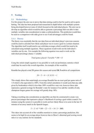 Niall Brooke
5 Testing
5.1 Methodology
For this project the aim was to prove that data mining could in fact be used to aid in sports
betting. The idea has been proposed and researched in depth before with multiple systems
being developed however none of which focused on the individual players. The aim was to
develop an algorithm which would be able to generate a percentage that was able to take
multiple variables into consideration to make a solid prediction. This prediction would then
be used as a comparison with odds given to see if and advantages could be found.
5.1.1 Theory
The theory was essentially that the raw data from an individual player’s previous seasons
could be used to calculate how likely said player was to score a goal in a certain situation.
The algorithm itself would need to use solid data averages which would first need to be
calculated using multiple equations. These equations would work out the individual’s
variables one by one. For example the following equation was used to work out the
individual percentage chance 1 variable.
Total games played / Variable * 100 = X
Using this initial simple equation it was possible to work out preliminary statistics which
could later be used in the overall algorithm. An example of this would be:
Ronaldo has played a total 31 games this season and scored 20, 5 and 6 in all competitions
20 + 5 + 6 = 31 31/31 = 1
This simply shows that surprisingly on average Ronaldo has an exact goal per game ratio of
1.0 which is the equivalent to 100%. From this initial calculation it would seem that any odds
given by bookmakers which is less than 100% would be a sure win, however these stats
represents a general average for Ronaldo’s stats for instance if we add the variable of only
champions league games his average will greatly drop 80%.
Taking everything into consideration an algorithm can then be constructed to create very
precise percentages that represent a player’s likelihood of scoring a goal within a match. For
instance using the system it is possible to work out how likely Messi is to score in the last 10
minutes of an away match in the Spanish league.
5 + 3 / 41 * 100 + 22 + 51 + 14 / 3 = 36%
This takes into account all of the variables mention to create a percentage prediction, this
seems to be high for an average player however due to Messi’s abnormal goal scoring record
ratio it is very realistic for his standards.
 