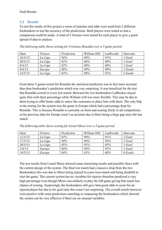 Niall Brooke
5.2 Results
To test the results of this project a series of matches and odds were used from 2 different
bookmakers to test the accuracy of the predictions. Both players were tested so that a
comparison could be made. A total of 5 fixtures were tested for each player to give a good
spread of data to analyse.
The following table shows testing for Cristiano Ronaldo over a 5 game period
Date Fixture Prediction William Hill Ladbrooks Outcome
16/3/13 La Liga 94% 88% 91% 1 Goal
30/3/13 La Liga 92% 86% 90% 1 Goal
6/4/13 La Liga 92% 88% 89% 1 Goal
9/4/13 Europe 88% 88% 90% 2 Goals
14/5/13 La Liga 92% 90% 92% 2 Goals
From these 5 games tested for Ronaldo the statistical prediction was in fact more accurate
than then bookmaker’s prediction which was very surprising. It was beneficial for the test
that Ronaldo scored in every test match. Between the two bookmakers Ladbrokes stayed
quite firm with their percentage while William will was more flexible. This may be due to
them trying to offer better odds to entice the customers to place bets with them. The only blip
in the testing for the system was the game in Europe which had a percentage drop for
Ronaldo. This is because Ronaldo is currently on form and scoring freely in all competitions
so his previous data for Europe wasn’t as accurate due to there being a large gap since the last
match.
The following table shows testing for Lionel Messi over a 5 game period
Date Fixture Prediction William Hill Ladbrooks Outcome
12/3/13 La Liga 92% 90% 91% 2 Goal
17/3/13 La Liga 94% 94% 94% 2 Goal
30/3/13 La Liga 95% 95% 95% 1 Goal
2/4/13 Europe 94% 94% 95% 1 Goal
10/5/13 Europe 94% 65% 60% 0 Goals
The test results from Lionel Messi showed some interesting results and possible flaws with
the current design of the system. The final test match had a massive drop from the two
Bookmakers this was due to Messi being injured in a previous match and being doubtful to
start the game. The current system has no variables for injuries therefore predicted a very
high percentage even though Messi was unlikely to play the full game giving him much less
chance of scoring. Surprisingly the bookmakers still gave him good odds to score for an
injured player but due to his goal ratio this wasn’t too surprising. The overall results however
were positive with some predictions matching or surpassing the bookmakers which showed
the system can be very effective if there are no unusual variables.
 