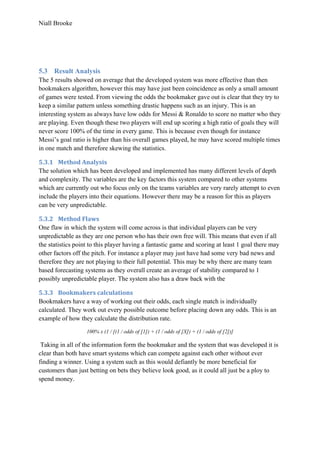 Niall Brooke
5.3 Result Analysis
The 5 results showed on average that the developed system was more effective than then
bookmakers algorithm, however this may have just been coincidence as only a small amount
of games were tested. From viewing the odds the bookmaker gave out is clear that they try to
keep a similar pattern unless something drastic happens such as an injury. This is an
interesting system as always have low odds for Messi & Ronaldo to score no matter who they
are playing. Even though these two players will end up scoring a high ratio of goals they will
never score 100% of the time in every game. This is because even though for instance
Messi’s goal ratio is higher than his overall games played, he may have scored multiple times
in one match and therefore skewing the statistics.
5.3.1 Method Analysis
The solution which has been developed and implemented has many different levels of depth
and complexity. The variables are the key factors this system compared to other systems
which are currently out who focus only on the teams variables are very rarely attempt to even
include the players into their equations. However there may be a reason for this as players
can be very unpredictable.
5.3.2 Method Flaws
One flaw in which the system will come across is that individual players can be very
unpredictable as they are one person who has their own free will. This means that even if all
the statistics point to this player having a fantastic game and scoring at least 1 goal there may
other factors off the pitch. For instance a player may just have had some very bad news and
therefore they are not playing to their full potential. This may be why there are many team
based forecasting systems as they overall create an average of stability compared to 1
possibly unpredictable player. The system also has a draw back with the
5.3.3 Bookmakers calculations
Bookmakers have a way of working out their odds, each single match is individually
calculated. They work out every possible outcome before placing down any odds. This is an
example of how they calculate the distribution rate.
100% x (1 / [(1 / odds of [1]) + (1 / odds of [X]) + (1 / odds of [2])]
Taking in all of the information form the bookmaker and the system that was developed it is
clear than both have smart systems which can compete against each other without ever
finding a winner. Using a system such as this would defiantly be more beneficial for
customers than just betting on bets they believe look good, as it could all just be a ploy to
spend money.
 