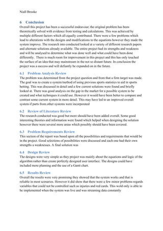 Niall Brooke
6 Conclusion
Overall this project has been a successful endeavour; the original problem has been
theoretically solved with evidence from testing and calculations. This was achieved by
multiple different factors which all equally contributed. There were a few problems which
lead to alterations with the designs and modifications to the equations however they made the
system improve. The research into conducted looked at a variety of different research papers
and alternate solutions already available. The entire project had its strengths and weakness
and will be analysed to determine what was done well and what could have been done
differently. There is much room for improvement in this project and this has only touched
the surface of an idea that may mainstream in the not so distant future. In conclusion the
project was a success and will defiantly be expanded on in the future.
6.1 Problem Analysis Review
The problem was determined from the project question and from that a firm target was made.
The goal was to create a system/method of using previous sports statistics to aid in sports
betting. This was discussed in detail and a few current solutions were found and briefly
looked at. There was good analysis on the gap in the market for a possible system to be
created and what techniques it could use. However it would have been better to compare and
contrast some current system in more detail. This may have led to an improved overall
system if parts from other systems were incorporated
6.2 Review of Literature Review
The research conducted was good but more should have been added overall. Some good
interesting theories and information were found which helped when designing the solution
however there were several more areas which possibly should have been covered.
6.3 Problem Requirements Review
This section of the report was based upon all the possibilities and requirements that would be
in the project. Good selections of possibilities were discussed and each one had their own
strengths a weaknesses. A final solution was
6.4 Design Review
The designs were very simple as they project was mainly about the equations and logic of the
algorithm rather than create perfectly designed user interface. The designs could have
included more planning and the use of a Gantt chart.
6.5 Results Review
Overall the results were very promising they showed that the system works and that is
reliable in most scenarios. However it did show that there were a few minor problems regards
variables that could not be controlled such as injuries and red cards. This wold only is able to
be implemented when the system was live and was streaming data constantly
 