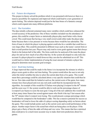 Niall Brooke
6.6 Future development
This project in theory solved the problem which it was presented with however there is a
massive possibility for expansion and improved which could lead to a new generation of
sports betting. The solution depicted would just be the bare bones of a fantastic concept
which could expand onto many different platforms.
6.6.1 The Variables
The data initially collected contained many more variables which could have enhanced the
overall accuracy of the prediction. One of these variables included was the attendance of
games; this could be a major factor as statistically players play much better with a home
crowd. This could mean that having a very small crowd could either make the player play
better because there is less pressure or worse because there would be less adrenaline. The
form of team in which the player is playing against could also be a variable that could have a
very large effect. This could be presented in different ways such as the teams’ current form or
their overall position last year. Players may only tend to score goals against teams that always
finish in the bottom half of the table. The form could also be analysed of the team the player
plays for and see how much of an effect that has. In the system developed we only took into
account if a player played in a match however they can also be substituted on or off. This
would lead to a better implementation of using the exact amount of minutes a player has
played to determine more accurate goal averages.
6.6.2 Real time betting
A large improved that could be made in the future is to incorporate the minutes in which a
player scores goals to allow real time betting. The system would allow the user to not only
select the initial variables but also to select the current data from a live game. This would
mean that a percentage could be calculated about a very specific situation that could then be
bet on. New data could then be looked at such as; the current score of the game, how many
minutes have been played and even any red cards could then be incorporated into the
algorithm. An example of this would be if Chelsea were playing Liverpool in the 66th
minute
and the score was 2-1 the system would be able to work out the percentage chance of
Liverpool Luis Suarez to score the next goal. Using all of the new additions this would look
at how many times Suarez has scored against teams who finish it the top 5 last season after
the 70th
minute when Liverpool were losing. This would present a unique percentage which
would then be compared to the bookmaker’s odds. This has a massive potential for success as
bookmaker will tend to lower the odds of a player scoring depending solely on factors about
the game. This would include points such as the current score and overall performance of the
player. Another major factor is the actual bets which are being place on the player. If the
player gets a flurry of bets the odds will drop and vice versa. This means that have statistical
data could prove to a much more accurate way to make short term predictions about live
games.
 