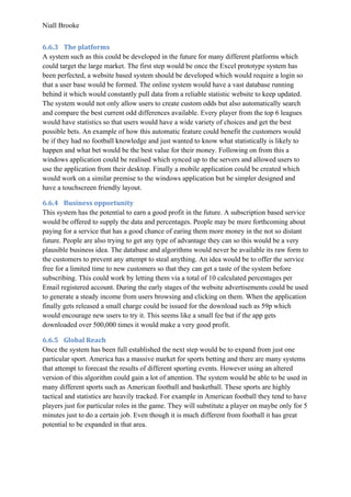 Niall Brooke
6.6.3 The platforms
A system such as this could be developed in the future for many different platforms which
could target the large market. The first step would be once the Excel prototype system has
been perfected, a website based system should be developed which would require a login so
that a user base would be formed. The online system would have a vast database running
behind it which would constantly pull data from a reliable statistic website to keep updated.
The system would not only allow users to create custom odds but also automatically search
and compare the best current odd differences available. Every player from the top 6 leagues
would have statistics so that users would have a wide variety of choices and get the best
possible bets. An example of how this automatic feature could benefit the customers would
be if they had no football knowledge and just wanted to know what statistically is likely to
happen and what bet would be the best value for their money. Following on from this a
windows application could be realised which synced up to the servers and allowed users to
use the application from their desktop. Finally a mobile application could be created which
would work on a similar premise to the windows application but be simpler designed and
have a touchscreen friendly layout.
6.6.4 Business opportunity
This system has the potential to earn a good profit in the future. A subscription based service
would be offered to supply the data and percentages. People may be more forthcoming about
paying for a service that has a good chance of earing them more money in the not so distant
future. People are also trying to get any type of advantage they can so this would be a very
plausible business idea. The database and algorithms would never be available its raw form to
the customers to prevent any attempt to steal anything. An idea would be to offer the service
free for a limited time to new customers so that they can get a taste of the system before
subscribing. This could work by letting them via a total of 10 calculated percentages per
Email registered account. During the early stages of the website advertisements could be used
to generate a steady income from users browsing and clicking on them. When the application
finally gets released a small charge could be issued for the download such as 59p which
would encourage new users to try it. This seems like a small fee but if the app gets
downloaded over 500,000 times it would make a very good profit.
6.6.5 Global Reach
Once the system has been full established the next step would be to expand from just one
particular sport. America has a massive market for sports betting and there are many systems
that attempt to forecast the results of different sporting events. However using an altered
version of this algorithm could gain a lot of attention. The system would be able to be used in
many different sports such as American football and basketball. These sports are highly
tactical and statistics are heavily tracked. For example in American football they tend to have
players just for particular roles in the game. They will substitute a player on maybe only for 5
minutes just to do a certain job. Even though it is much different from football it has great
potential to be expanded in that area.
 