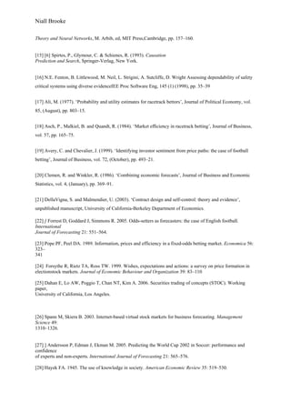 Niall Brooke
Theory and Neural Networks, M. Arbib, ed, MIT Press,Cambridge, pp. 157–160.
[15] [6] Spirtes, P., Glymour, C. & Schienes, R. (1993). Causation
Prediction and Search, Springer-Verlag, New York.
[16] N.E. Fenton, B. Littlewood, M. Neil, L. Strigini, A. Sutcliffe, D. Wright Assessing dependability of safety
critical systems using diverse evidenceIEE Proc Software Eng, 145 (1) (1998), pp. 35–39
[17] Ali, M. (1977). ‘Probability and utility estimates for racetrack bettors’, Journal of Political Economy, vol.
85, (August), pp. 803–15.
[18] Asch, P., Malkiel, B. and Quandt, R. (1984). ‘Market efﬁciency in racetrack betting’, Journal of Business,
vol. 57, pp. 165–75.
[19] Avery, C. and Chevalier, J. (1999). ‘Identifying investor sentiment from price paths: the case of football
betting’, Journal of Business, vol. 72, (October), pp. 493–21.
[20] Clemen, R. and Winkler, R. (1986). ‘Combining economic forecasts’, Journal of Business and Economic
Statistics, vol. 4, (January), pp. 369–91.
[21] DellaVigna, S. and Malmendier, U. (2003). ‘Contract design and self-control: theory and evidence’,
unpublished manuscript, University of California-Berkeley Department of Economics.
[22] ] Forrest D, Goddard J, Simmons R. 2005. Odds-setters as forecasters: the case of English football.
International
Journal of Forecasting 21: 551–564.
[23] Pope PF, Peel DA. 1989. Information, prices and efficiency in a fixed-odds betting market. Economica 56:
323–
341
[24] Forsythe R, Rietz TA, Ross TW. 1999. Wishes, expectations and actions: a survey on price formation in
electionstock markets. Journal of Economic Behaviour and Organization 39: 83–110
[25] Dahan E, Lo AW, Poggio T, Chan NT, Kim A. 2006. Securities trading of concepts (STOC). Working
paper,
University of California, Los Angeles.
[26] Spann M, Skiera B. 2003. Internet-based virtual stock markets for business forecasting. Management
Science 49:
1310–1326.
[27] ] Andersson P, Edman J, Ekman M. 2005. Predicting the World Cup 2002 in Soccer: performance and
confidence
of experts and non-experts. International Journal of Forecasting 21: 565–576.
[28] Hayek FA. 1945. The use of knowledge in society. American Economic Review 35: 519–530.
 