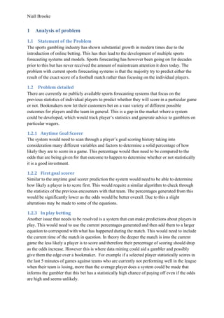 Niall Brooke
1 Analysis of problem
1.1 Statement of the Problem
The sports gambling industry has shown substantial growth in modern times due to the
introduction of online betting. This has then lead to the development of multiple sports
forecasting systems and models. Sports forecasting has however been going on for decades
prior to this but has never received the amount of mainstream attention it does today. The
problem with current sports forecasting systems is that the majority try to predict either the
result of the exact score of a football match rather than focusing on the individual players.
1.2 Problem detailed
There are currently no publicly available sports forecasting systems that focus on the
previous statistics of individual players to predict whether they will score in a particular game
or not. Bookmakers now let their customers bet on a vast variety of different possible
outcomes for players and the team in general. This is a gap in the market where a system
could be developed, which would track player’s statistics and generate advice to gamblers on
particular wagers.
1.2.1 Anytime Goal Scorer
The system would need to scan through a player’s goal scoring history taking into
consideration many different variables and factors to determine a solid percentage of how
likely they are to score in a game. This percentage would then need to be compared to the
odds that are being given for that outcome to happen to determine whether or not statistically
it is a good investment.
1.2.2 First goal scorer
Similar to the anytime goal scorer prediction the system would need to be able to determine
how likely a player is to score first. This would require a similar algorithm to check through
the statistics of the previous encounters with that team. The percentages generated from this
would be significantly lower as the odds would be better overall. Due to this a slight
alterations may be made to some of the equations.
1.2.3 In play betting
Another issue that needs to be resolved is a system that can make predictions about players in
play. This would need to use the current percentages generated and then add them to a larger
equation to correspond with what has happened during the match. This would need to include
the current time of the match in question. In theory the deeper the match is into the current
game the less likely a player is to score and therefore their percentage of scoring should drop
as the odds increase. However this is where data mining could aid a gambler and possibly
give them the edge over a bookmaker. For example if a selected player statistically scores in
the last 5 minutes of games against teams who are currently not performing well in the league
when their team is losing, more than the average player does a system could be made that
informs the gambler that this bet has a statistically high chance of paying off even if the odds
are high and seems unlikely.
 