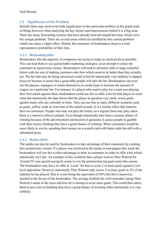 Niall Brooke
1.3 Significance of the Problem
Initially there may seem to be little significance to this particular problem in the grand scale
of things however when analysing the key factors and repercussions linked it is a big issue.
There are many forecasting systems that have already been developed but none which solve
this unique problem. There are several areas which are troubled by this current problem
which can cause a ripple effect. Mainly the customers of bookmakers deserve a truly
representative probability of their bets.
1.3.1 Misleading odds
Bookmakers like the majority of companies are trying to make as much profit as possible.
This can lead them to use questionable marketing strategies, in an attempt to entice the
customers to spend more money. Bookmakers will tend to advertise odds in large colourful
letters with the aim of making customers take bets which seem to be better than they actually
are. The bet that may be being advertised could in fact be statistically very unlikely to happen
however because it seems like a good offer people will take the bet. Bookmakers can even
use the players, managers or teams themselves to create hype to increase the amount of
wagers on a particular bet. For instance if a player who used to play for a team was playing
their first match against them, bookmakers could use this to offer a bet for that player to score
when the statistically the data shows that the player in question very rarely scores goals
against teams who are currently in form. They can use this in many different scenarios such
as goals, yellow cards or even man of the match awards. It is a similar effect that lotteries
have on customers. People who may not play the lottery on a regular basis may play when
there is a massive rollover jackpot. Even though statistically they have a minute chance of
winning because of the advertisement and hysteria it generates it causes people to gamble
with their money thinking they have a good chance of winning. When consumers would be
more likely to win by spending their money on a scratch card with better odds but still with a
substantial prize.
1.3.2 Media effect
The media can also be used by bookmakers to take advantage of their customers by creating
bets around news stories. If a player was involved in the media or newspapers this week the
bookmakers will use this to their advantage to draw in customers in order to offer a bet which
statistically isn’t fair. An example of this would be that a player such as Theo Walcott for
Arsenal FC was quoted saying he wants to win the premiership top goal scorer this season.
The bookmakers may have an offer at ‘evens’ for him to score 2 or more goals against a low
level opposition. However statistically Theo Walcott only scores 2 or more goals in 3% of the
matches he has played. Due to evens being the equivalent of 50% this bet is massively
stacked in the favour of the bookmaker. The average football fan will remember seeing Theo
Walcott’s name in the news and how he is aiming to score more goals. This could then entice
them to put a bet on thinking they have a good chance of winning when statistically it is very
unlikely.
 