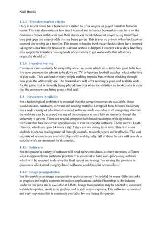 Niall Brooke
1.3.3 Transfer market effects
Only in recent times have bookmakers started to offer wagers on player transfers between
teams. This can demonstrates how much control and influence bookmakers can have on the
customers. News outlets can base their stories on the likelihood of player being transferred
base just open the current odds that are being given. This is ever so evident when bookmakers
suspend the betting on a transfer. This means when the bookmaker decided they have stopped
taking bets on a transfer because it is almost certain to happen. However a few days later they
may reopen the transfers causing loads of customers to get worse odds that what they
originally should of.
1.3.4 Impulse betting
Customers can constantly be swayed by advertisements which seem to be too good to be true.
It is now common for adverts to be down on TV in-between football matches which offer live
in play odds. This can lead to many people making impulse bets without thinking through
how good the odds really are. The bookmakers will offer seemingly good and realistic odds
for the game that is currently being played however when the statistics are looked at it is clear
that the customers are being given a bad deal.
1.4 Resources Available
For a technological problem it is essential that the correct resources are available, these
would include, hardware, software and reading material. Liverpool John Moores University
has a wide variety of educational licenced software made available to all computing students
the software can be accessed via any of the computer science labs or remotely though the
university’s servers. There are several computer labs based on campus with up to date
hardware that has the correct specifications to run the specific software. There are two LJMU
libraries, which are open 24 hours a day 7 days a week during term time. This will allow
students to access reading material through journals, research papers and textbooks. The vast
majority of resources are available physically and digitally. All of these factors will provide a
suitable work environment for this project.
1.4.1 Software
For this project a variety of software will need to be considered, as there are many different
ways to approach this particular problem. It is essential to have word processing software,
which will be required to develop the final report and testing. For solving the problem in
question a selection of category-based software would need to be considered.
1.4.2 Image manipulation
For this problem an image manipulation application may be needed for many different tasks,
as graphics are highly common in modern applications. Adobe Photoshop is the industry
leader in this area and is available at LJMU. Image manipulation may be needed to construct
website templates, create icon graphics and to edit screen captures. This software is essential
and very important that is constantly available for use during this project.
 