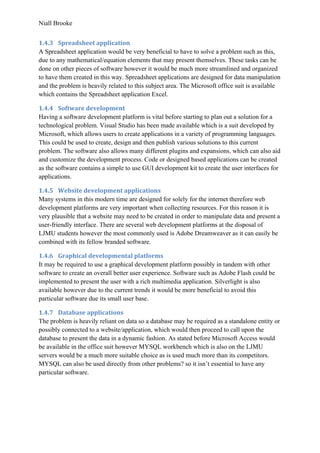 Niall Brooke
1.4.3 Spreadsheet application
A Spreadsheet application would be very beneficial to have to solve a problem such as this,
due to any mathematical/equation elements that may present themselves. These tasks can be
done on other pieces of software however it would be much more streamlined and organized
to have them created in this way. Spreadsheet applications are designed for data manipulation
and the problem is heavily related to this subject area. The Microsoft office suit is available
which contains the Spreadsheet application Excel.
1.4.4 Software development
Having a software development platform is vital before starting to plan out a solution for a
technological problem. Visual Studio has been made available which is a suit developed by
Microsoft, which allows users to create applications in a variety of programming languages.
This could be used to create, design and then publish various solutions to this current
problem. The software also allows many different plugins and expansions, which can also aid
and customize the development process. Code or designed based applications can be created
as the software contains a simple to use GUI development kit to create the user interfaces for
applications.
1.4.5 Website development applications
Many systems in this modern time are designed for solely for the internet therefore web
development platforms are very important when collecting resources. For this reason it is
very plausible that a website may need to be created in order to manipulate data and present a
user-friendly interface. There are several web development platforms at the disposal of
LJMU students however the most commonly used is Adobe Dreamweaver as it can easily be
combined with its fellow branded software.
1.4.6 Graphical developmental platforms
It may be required to use a graphical development platform possibly in tandem with other
software to create an overall better user experience. Software such as Adobe Flash could be
implemented to present the user with a rich multimedia application. Silverlight is also
available however due to the current trends it would be more beneficial to avoid this
particular software due its small user base.
1.4.7 Database applications
The problem is heavily reliant on data so a database may be required as a standalone entity or
possibly connected to a website/application, which would then proceed to call upon the
database to present the data in a dynamic fashion. As stated before Microsoft Access would
be available in the office suit however MYSQL workbench which is also on the LJMU
servers would be a much more suitable choice as is used much more than its competitors.
MYSQL can also be used directly from other problems? so it isn’t essential to have any
particular software.
 