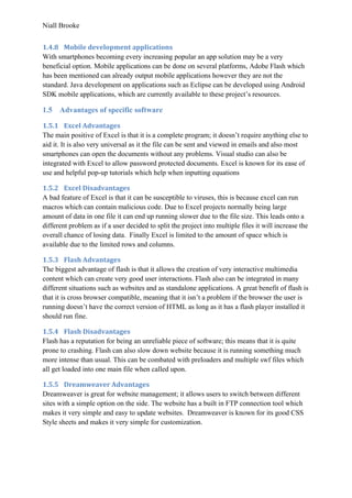 Niall Brooke
1.4.8 Mobile development applications
With smartphones becoming every increasing popular an app solution may be a very
beneficial option. Mobile applications can be done on several platforms, Adobe Flash which
has been mentioned can already output mobile applications however they are not the
standard. Java development on applications such as Eclipse can be developed using Android
SDK mobile applications, which are currently available to these project’s resources.
1.5 Advantages of specific software
1.5.1 Excel Advantages
The main positive of Excel is that it is a complete program; it doesn’t require anything else to
aid it. It is also very universal as it the file can be sent and viewed in emails and also most
smartphones can open the documents without any problems. Visual studio can also be
integrated with Excel to allow password protected documents. Excel is known for its ease of
use and helpful pop-up tutorials which help when inputting equations
1.5.2 Excel Disadvantages
A bad feature of Excel is that it can be susceptible to viruses, this is because excel can run
macros which can contain malicious code. Due to Excel projects normally being large
amount of data in one file it can end up running slower due to the file size. This leads onto a
different problem as if a user decided to split the project into multiple files it will increase the
overall chance of losing data. Finally Excel is limited to the amount of space which is
available due to the limited rows and columns.
1.5.3 Flash Advantages
The biggest advantage of flash is that it allows the creation of very interactive multimedia
content which can create very good user interactions. Flash also can be integrated in many
different situations such as websites and as standalone applications. A great benefit of flash is
that it is cross browser compatible, meaning that it isn’t a problem if the browser the user is
running doesn’t have the correct version of HTML as long as it has a flash player installed it
should run fine.
1.5.4 Flash Disadvantages
Flash has a reputation for being an unreliable piece of software; this means that it is quite
prone to crashing. Flash can also slow down website because it is running something much
more intense than usual. This can be combated with preloaders and multiple swf files which
all get loaded into one main file when called upon.
1.5.5 Dreamweaver Advantages
Dreamweaver is great for website management; it allows users to switch between different
sites with a simple option on the side. The website has a built in FTP connection tool which
makes it very simple and easy to update websites. Dreamweaver is known for its good CSS
Style sheets and makes it very simple for customization.
 